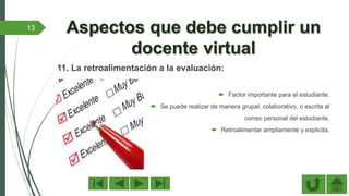 11. La retroalimentación a la evaluación:
 Factor importante para el estudiante.
 Se puede realizar de manera grupal, colaborativo, o escrita al
correo personal del estudiante.
 Retroalimentar ampliamente y explicita.
13
 