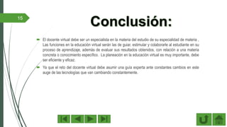 15
 El docente virtual debe ser un especialista en la materia del estudio de su especialidad de materia ,
Las funciones en la educación virtual serán las de guiar, estimular y colaborarle al estudiante en su
proceso de aprendizaje, además de evaluar sus resultados obtenidos, con relación a una materia
concreta o conocimiento específico. La planeación en la educación virtual es muy importante, debe
ser eficiente y eficaz.
 Ya que el reto del docente virtual debe asumir una guía experta ante constantes cambios en este
auge de las tecnologías que van cambiando constantemente.
 