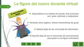  Especialista en la materia de estudio, Sus funciones
son: guiar, estimular y colaborador.
 Teniendo como objetivo: ofrecer herramientas de guías
 Deberá dejar de ser una fuente de información.
 El docente deja de ser un transmisor de conocimientos
para pasar a una figura motivadora
4
 