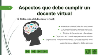 3. Selección del docente virtual:
 Establecer criterios para una vinculación
 Cumplir con las competencias marcadas.
 Dominio de herramientas informáticas.
 Capacidad de comunicarse por medíos escritos
 En presencial comprender horarios, y virtual el docente debe
sacar el proceso educativo de los alumnos
7
 