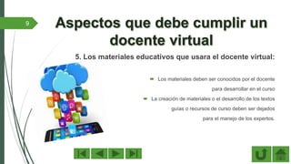 5. Los materiales educativos que usara el docente virtual:
 Los materiales deben ser conocidos por el docente
para desarrollar en el curso
 La creación de materiales o el desarrollo de los textos
guías o recursos de curso deben ser dejados
para el manejo de los expertos.
9
 