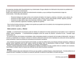25 /29 de Junio de 2012
42
las sustancias naturales están frecuentemente muy contaminadas. El agua utilizada en la fabricación del producto es posiblemente
el origen más frecuente de contaminación.
Existen otras materias primas que deben ser estrechamente revisadas, ya que constituyen frecuentemente el origen de
contaminantes. Entre ellas cabe destacar:
- Productos biológicos de origen animal, como extractos de tejidos ó de órganos, proteínas y derivados, suero, plasma, etc.
- Productos de origen vegetal como polvos, extractos, jugos, resinas, gomas, aguas florales, almidón, alginatos, pectinas.
- Productos de origen telúrico tales como bentonitas, bentonas, arcillas, kaolín y talco.
- Ciertos colorantes ó pigmentos insolubles y agentes de superficie.
Para muchos de éstos productos, el peligro es tan grande que pueden servir de sustrato a los microorganismos (productos de
origen animal ó vegetal, por ejemplo
Medio ambiente. Locales y Material.
Locales. La contaminación de productos puede ser debida a la realización de ciertas operaciones en los locales ó con el material de
trabajo, ambos inadaptados ó insuficientemente protegidos contra las causas de polución: corrientes de aire, humedad, agua
contaminada, etc.
El control minucioso de la limpieza microbiológica, debe contemplarse desde la concepción de los locales de fabricación, más bien a
nivel de su implantación en el espacio del local en donde se efectuará la elección de los materiales de construcción de las superficies
donde se llevaran a cabo los procesos de manufactura de productos cosméticos.
Una condición previa para la buena higiene de los locales, es evitar los dobles techos, las tuberías de fluídos aparentes y difíciles de
atender, prever superficies como muros, suelos y bancos de trabajo, lisos, no absorbentes y fáciles de limpiar. Pueden instituirse
desinfecciones periódicas de los locales, utilizando, por ejemplo, formol gaseoso.
Hongos y esporas bacterianas son los microorganismos cutáneos que están en el aire y pueden entrar en contacto con el producto.
Para evitarlo, se deben reducir al máximo las corrientes de aire sobre el producto cosmético.
Material.
El material utilizado debe estar elaborado de forma que sea posible su perfecta limpieza y descontaminación. Se dará preferencia al
material de acero inoxidable y se prestará una atención particular a la elección de las llaves y la tubería del agua.
 
