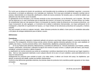 25 /29 de Junio de 2012
57
Por mucho que se esfuerce la división de manufactura, será imposible evitar los problemas de confiabilidad, seguridad y economía
del producto, si el diseño es defectuoso o los materiales son mediocres. Por lo que para controlarlo es necesario controlar todo el
proceso, relacionándolo con el desarrollo, planificación y diseño de nuevos productos. Se necesita, pues, un control de calidad cuya
aplicación sea más amplia que en el pasado.
La globalización de los mercados y una marcada revolución en las comunicaciones y en la información, así lo requiere. Ello hace
que las distancias ya no sean importantes para el desarrollo del comercio y el acceso a los mercados. Al mismo tiempo, los niveles
de competitividad cada vez más agresivos, llevan a la búsqueda de mayores niveles de eficiencia en los procesos productivos, una
mayor incorporación de valor agregado, un incremento de la calidad a estándares internacionales, una mayor participación de la
investigación y desarrollo en la generación de riqueza, y un mayor énfasis en las estructuras productivas de la pequeña y mediana
industria.
Hoy para competir con éxito en cualquier mercado, deben ofrecerse productos de calidad, a buen precio, en cantidades adecuadas
y con plazos de entregas satisfactorios para el cliente o usuario.
Definiciones:
Cosméticos:
1. Cualquier sustancia, preparado o tratamiento aplicado a la persona, para limpiar, alterar el aspecto, y aumentar el atractivo de
la persona. Por consiguiente, el término incluye cremas, polvos, lociones, agentes colorantes aplicados a la cara, cuero cabelludo, el
cabello y las manos, y muchos productos afines, como: desodorantes, depilatorios, preparados para la boca, etc.
2. En la Ley Federal sobre alimentos, Medicamentos y Cosméticos la definición es: Artículos destinados a ser frotados, vertidos,
rociados, pulverizados, introducidos o aplicados de alguna otra manera al cuerpo humano o cualquier parte del mismo, para limpiar,
embellecer, aumentar el atractivo o alterar el especto.
La clasificación de muchos productos que antes se consideraban cosméticos dependerá de las afirmaciones que hagan respecto a
ellos. Esto es: toda preparación destinada a curar cualquier afección de la cara o el cuero cabelludo, caerá automáticamente en la
clase de medicamentos.
Análogamente los productos para combatir el sudor y los malos olores, si alteran una función del cuerpo, los depilatorios, que
afectan, la estructura del cabello, pueden ser también medicamentos.
Conforme a las definiciones generales anteriores, las diversas clases de productos de la cosmética pueden agruparse en tres clases
principales:
1.- Para la piel
 
