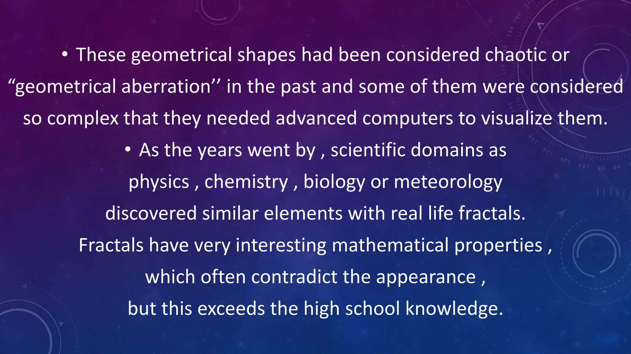 • These geometrical shapes had been considered chaotic or
“geometrical aberration’’ in the past and some of them were considered
so complex that they needed advanced computers to visualize them.
• As the years went by , scientific domains as
physics , chemistry , biology or meteorology
discovered similar elements with real life fractals.
Fractals have very interesting mathematical properties ,
which often contradict the appearance ,
but this exceeds the high school knowledge.
 