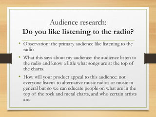 Audience research:
Do you like listening to the radio?
• Observation: the primary audience like listening to the
radio
• What this says about my audience: the audience listen to
the radio and know a little what songs are at the top of
the charts.
• How will your product appeal to this audience: not
everyone listens to alternative music radios or music in
general but so we can educate people on what are in the
top of the rock and metal charts, and who certain artists
are.
 