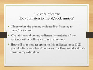Audience research:
Do you listen to metal/rock music?
• Observation: the primary audience likes listening to
metal/rock music.
• What this says about my audience: the majority of the
audience will actually listen to my radio show.
• How will your product appeal to this audience: most 16-20
year olds listen metal/rock music so I will use metal and rock
music in my radio show.
 