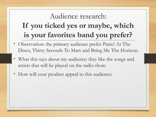 Audience research:
If you ticked yes or maybe, which
is your favorites band you prefer?
• Observation: the primary audience prefer Panic! At The
Disco, Thirty Seconds To Mars and Bring Me The Horizon.
• What this says about my audience: they like the songs and
artists that will be played on the radio show.
• How will your product appeal to this audience:
 