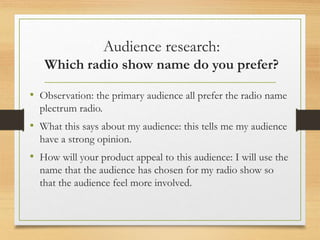 Audience research:
Which radio show name do you prefer?
• Observation: the primary audience all prefer the radio name
plectrum radio.
• What this says about my audience: this tells me my audience
have a strong opinion.
• How will your product appeal to this audience: I will use the
name that the audience has chosen for my radio show so
that the audience feel more involved.
 