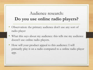 Audience research:
Do you use online radio players?
• Observation: the primary audience don’t use any sort of
radio player
• What this says about my audience: this tells me my audience
doesn’t use online radio players.
• How will your product appeal to this audience: I will
primarily play it on a radio compared to a online radio player
app.
 
