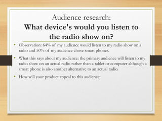 Audience research:
What device's would you listen to
the radio show on?
• Observation: 64% of my audience would listen to my radio show on a
radio and 50% of my audience chose smart phones.
• What this says about my audience: the primary audience will listen to my
radio show on an actual radio rather than a tablet or computer although a
smart phone is also another alternative to an actual radio.
• How will your product appeal to this audience:
 