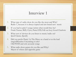 Interview 1
1. What type of radio show do you like the most and Why?
Radio 1, because it is always topical and airs brand new music
2. If you had to pick 5 songs/artists what would they be?
Frank Turner, Biffy Clyro, PanicATD, Fall out boy, Good Charlotte
3. What sort of devices do you listen to music/radio on?
Ipod Classic, Spotify
4. Did you prefer Panic! At The Disco as a band or as the lead
singer(Brendon Urie)taking it solo?
Old PATD and solo acoustic songs
5. What radio show games do you like and Why?
Mayor of where and opposite game
 