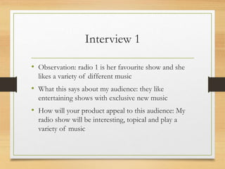 Interview 1
• Observation: radio 1 is her favourite show and she
likes a variety of different music
• What this says about my audience: they like
entertaining shows with exclusive new music
• How will your product appeal to this audience: My
radio show will be interesting, topical and play a
variety of music
 