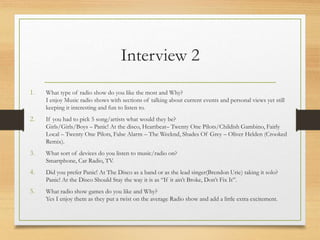 Interview 2
1. What type of radio show do you like the most and Why?
I enjoy Music radio shows with sections of talking about current events and personal views yet still
keeping it interesting and fun to listen to.
2. If you had to pick 5 song/artists what would they be?
Girls/Girls/Boys – Panic! At the disco, Heartbeat– Twenty One Pilots/Childish Gambino, Fairly
Local – Twenty One Pilots, False Alarm – The Weeknd, Shades Of Grey – Oliver Helden (Crooked
Remix).
3. What sort of devices do you listen to music/radio on?
Smartphone, Car Radio, TV.
4. Did you prefer Panic! At The Disco as a band or as the lead singer(Brendon Urie) taking it solo?
Panic! At the Disco Should Stay the way it is as “If it ain’t Broke, Don’t Fix It”.
5. What radio show games do you like and Why?
Yes I enjoy them as they put a twist on the average Radio show and add a little extra excitement.
 