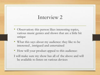 Interview 2
• Observation: this person likes interesting topics,
various music genres and shows that are a little bit
unique
• What this says about my audience: they like to be
interested , intrigued and entertained
• How will your product appeal to this audience:
I will make sure my show has all of the above and will
be available to listen on various devices
 