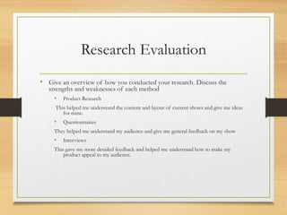 Research Evaluation
• Give an overview of how you conducted your research. Discuss the
strengths and weaknesses of each method
• Product Research
This helped me understand the content and layout of current shows and give me ideas
for mine.
• Questionnaires
They helped me understand my audience and give me general feedback on my show
• Interviews
This gave me more detailed feedback and helped me understand how to make my
product appeal to my audience.
 