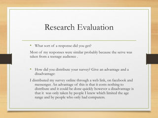 Research Evaluation
• What sort of a response did you get?
Most of my responses were similar probably because the serve was
taken from a teenage audience .
• How did you distribute your survey? Give an advantage and a
disadvantage:
I distributed my survey online through a web link, on facebook and
messenger. An advantage of this is that it costs nothing to
distribute and it could be done quickly however a disadvantage is
that it was only taken by people I knew which limited the age
range and by people who only had computers.
 