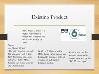 Existing Product
BBC Radio 6 music is a
digital radio station
which was launched on
the 11th of march of
2002.
6 Music was the first
national music radio
station launched by the
BBC 32 years ago.
Slogan:
The place for the best
Alternative Music. From Indie
Pop and Iconic Rock to Trip
Hop, Electronica and Dance
with great Archive Music
Sessions, Live Music Concerts
and Documentaries.
In 2016, 6 Music was the
BBC digital radio station was
listened to the most with an
average of 2.2 million
listeners weekly.
 