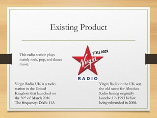 Existing Product
Virgin Radio UK is a radio
station in the United
Kingdom that launched on
the 30th of March 2016
The frequency: DAB: 11A
This radio station plays
mainly rock, pop, and dance
music.
Virgin Radio in the UK was
the old name for Absolute
Radio having originally
launched in 1993 before
being rebranded in 2008.
 