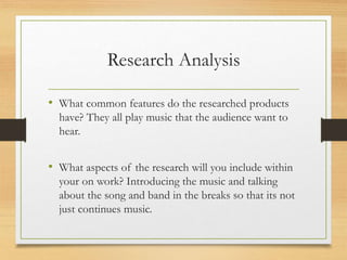 Research Analysis
• What common features do the researched products
have? They all play music that the audience want to
hear.
• What aspects of the research will you include within
your on work? Introducing the music and talking
about the song and band in the breaks so that its not
just continues music.
 