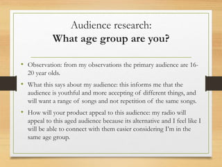 Audience research:
What age group are you?
• Observation: from my observations the primary audience are 16-
20 year olds.
• What this says about my audience: this informs me that the
audience is youthful and more accepting of different things, and
will want a range of songs and not repetition of the same songs.
• How will your product appeal to this audience: my radio will
appeal to this aged audience because its alternative and I feel like I
will be able to connect with them easier considering I’m in the
same age group.
 