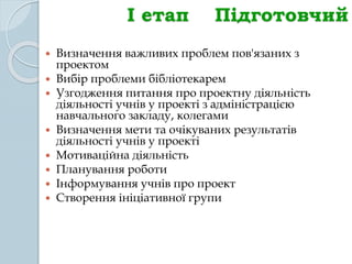 І етап Підготовчий
 Визначення важливих проблем пов'язаних з
проектом
 Вибір проблеми бібліотекарем
 Узгодження питання про проектну діяльність
діяльності учнів у проекті з адміністрацією
навчального закладу, колегами
 Визначення мети та очікуваних результатів
діяльності учнів у проекті
 Мотиваційна діяльність
 Планування роботи
 Інформування учнів про проект
 Створення ініціативної групи
 