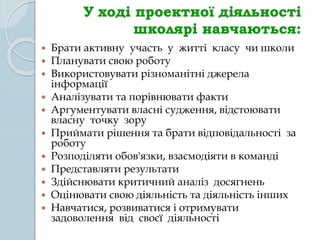 У ході проектної діяльності
школярі навчаються:
 Брати активну участь у житті класу чи школи
 Планувати свою роботу
 Використовувати різноманітні джерела
інформації
 Аналізувати та порівнювати факти
 Аргументувати власні судження, відстоювати
власну точку зору
 Приймати рішення та брати відповідальності за
роботу
 Розподіляти обов'язки, взаємодіяти в команді
 Представляти результати
 Здійснювати критичний аналіз досягнень
 Оцінювати свою діяльність та діяльність інших
 Навчатися, розвиватися і отримувати
задоволення від своєї діяльності
 