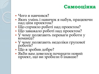 Самооцінка
 Чого я навчився?
 Яких умінь і навичок я набув, працюючи
над цим проектом?
 Що сприяло роботі над проектом?
 Що заважало роботі над проектом?
 У чому полягають переваги роботи у
команді?
 У чому полягають недоліки групової
роботи?
 Що я зробив добре?
 Якби вам довелося починати новий
проект, що ви зробили б інакше?
 