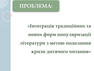 «Інтеграція традиційних та
нових форм популяризації
літератури з метою подолання
кризи дитячого читання»
ПРОБЛЕМА:
 