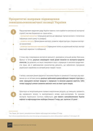 Першочерговим завданням уряду України повинно стати прийняття комплексної експортної
стратегії, яка має базуватися на «трьох китах»:
- експортний консалтинг (спрощення доступу до інформації; торгові контакти і статистична
інформація; аналіз ринку та розвідка);
- розвиток експорту (фінансування експорту, розвиток інфраструктури, створення експорт-
ної екосистеми);
- розвиток торговельних можливостей (підвищення попиту на український експорт, експорт
інвестицій, маркетинг та лобіювання).
З точки зору стимулювання експортної діяльності, ураховуючи успішний досвід Німеччини,
Франції та Китаю, доцільно запровадити такий дієвий механізм як експортно-кредитне
агентство. Це дозволить не лише стимулювати галузі з середньою та високою продуктивні-
стю праці, але й здійснюватиме консалтингову діяльність, що забезпечить просування
українського виробника на світовий ринок товарів і послуг.
У зв’язку з високим рівнем відкритості економіки України та залежності її експорту від сиро-
винних цін на світових ринках доцільно здійснювати диверсифікацію товарної структури, а
саме: нарощувати експорт продукції з середньою та високою доданою вартістю, тобто
готової продукції шляхом зниження вивізного мита на певні групи товарів.
Орієнтація на імпортозаміщення паливно-енергетичних ресурсів, що зменшить залежність
від сировинного імпорту та маніпулятивного впливу країн-експортерів. За оцінками
експертів Українського інституту майбутнього, для повного самозабезпечення України
нафтою та нафтопродуктами необхідно близько 17 млрд. дол. протягом 3-5 років 5
.
23 Профіль зовнішньоекономічної діяльності України 2008-2016 рр.
Пріоритетні напрями підвищення
зовнішньоекономічної позиції України
1
2
3
4
5
Яна Лаврик. Для повного самозабезпечення України нафтопродуктами необхідно $17 млрд:
http://uifuture.org/uk/post/ekonomika-ukraini-dla-povnogo-samozapezpecenna-ukraini-naftoproduktami-neobhidno-17-mlrd-ekspert_150
 