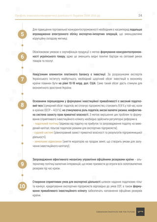 Профіль зовнішньоекономічної діяльності України 2008-2016 рр. 24
Для підвищення торговельної конкурентоспроможності необхідним є насамперед подальше
впровадження електронного обліку експортно-імпортних операцій, що зменшуватиме
корупційну складову митниці.
Обов’язковою умовою є сертифікація продукції з метою формування конкурентоспромож-
ності українського товару, адже це зменшить вхідні технічні бар’єри на світовий ринок
товарів та послуг.
Невід’ємним елементом платіжного балансу є інвестиції. За розрахунками експертів
Українського інституту майбутнього, необхідний щорічний обсяг інвестицій в економіку
країни повинен бути на рівні 10-18 млрд. дол. США. Саме такий обсяг дасть стимули для
економічного зростання України.
Основними перешкодами у формуванні інвестиційної привабливості є високий податко-
вий тиск (сумарний обсяг податків, які сплачує підприємство, становить 51,9 % у той час, коли
в країнах ОЕСР – 40,9 %); не стимулююча роль податків; високі валютні ризики; неефектив-
на система захисту прав приватної власності. З метою вирішення цих проблем та форму-
вання сприятливого інвестиційного клімату необхідно здійснити регуляторні реформи в:
- податковій політиці (відмова від податку на прибуток та запровадження податку на виве-
дений капітал; пільгові податкові режими для експортних підприємств);
- судовій системі (рівноправний захист приватної власності та результатів підприємницької
діяльності);
- земельних відносинах (зняття мораторію на продаж землі, що створить умови для залу-
чення інвестиційного капіталу).
Запровадження ефективного механізму управління офіційними резервами країни – аль-
тернативу політиці валютних інтервенцій, що може призвести до втрати всіх золотовалютних
резервів під час кризи.
Створення сприятливих умов для експортної діяльності шляхом надання податкових пільг
та канікул, кредитування експортних підприємств відповідно до умов СОТ, а також форму-
вання привабливого інвестиційного клімату забезпечать наповнення офіційних резервів
країни.
5
6
7
8
9
10
 