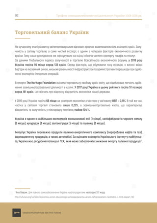 На сучасному етапі розвитку світогосподарських відносин зростає взаємозалежність економік країн. Залу-
ченість у світову торгівлю, а саме чистий експорт, є одним з чотирьох факторів економічного розвитку
країни. Тому наше дослідження ми сфокусували на оцінці обсягів чистого експорту товарів та послуг.
За даними Глобального індексу залученості в торгівлю Всесвітнього економічного форуму, у 2016 році
Україна посіла 95 місце серед 136 країн. Серед факторів, що обумовили таку позицію, є високі вхідні
бар’єри на іноземний ринок, низький рівень якості інфраструктури та адміністративні перешкоди при здійс-
ненні експортно-імпортних операцій.
Експерти The Heritage Foundation оцінили торговельну свободу країн світу, що відображає легкість здійс-
нення зовнішньоторговельної діяльності в країні. У 2017 році Україна в цьому рейтингу посіла 51 позицію
серед 181 країн. Це свідчить про відносну відкритість економіки нашої держави.
У 2016 році Україна посіла 66 місце за розміром економіки з часткою у світовому ВВП – 0,11%. В той же час,
частка у світовій торгівлі становила лише 0,22%, а зовнішньоторговельна квота, що характеризує
відкритість та залученість у міжнародну торгівлю, майже 104 %.
Україна є одним з найбільших експортерів соняшникової олії (1 місце), напівфабрикатів чорного металу
(2 місце), кукурудзи (3 місце), залізної руди (5 місце) та пшениці (5 місце).
Імпортує Україна переважно продукти паливно-енергетичного комплексу (перероблена нафта та газ),
фармацевтичну продукцію, а також автомобілі. За оцінками експертів Українського інституту майбутньо-
го, Україна має ресурсний потенціал ПЕК, який може забезпечити зниження імпорту паливної продукції 1
.
1
Яна Лаврик. Для повного самозабезпечення України нафтопродуктами необхідно $17 млрд:
http://uifuture.org/uk/post/ekonomika-ukraini-dla-povnogo-samozapezpecenna-ukraini-naftoproduktami-neobhidno-17-mlrd-ekspert_150
03 Профіль зовнішньоекономічної діяльності України 2008-2016 рр.
Торговельний баланс України
 