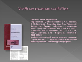 Павлова, Алина Абрамовна.
Перспектива : учебное пособие / А. А. Павлова,
Е. Ю. Британов ; Под общ. ред. А. А. Павловой ;
Федер. гос. бюджет. образоват. учреждение
высш. проф. образования "Моск. пед. гос. ун-т" .
– Москва : МПГУ : Прометей, 2011 . – 76 с. : ил.,
табл. - Библиогр.: с. 76 . – На рус. яз. - ISBN 978-5-
4263-0046-0
Учебник для высшей школы включает разделы:
Строительство. Архитектурно-строительное
проектирование .Архитектурная графика
 