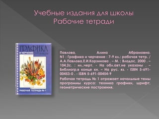 Павлова, Алина Абрамовна.
N1 : Графика и черчение : 7-9 кл.: рабочая тетр. /
А.А.Павлова,Е.И.Корзинова . – М. : Владос, 2000 . –
104,2с. : ил.,черт. - На обл.авт.не указаны . –
Библиогр.в конце кн. – На рус. яз. - ISBN 5-691-
00453-0 . - ISBN 5-691-00454-9
Рабочая тетрадь № 1 отражает начальные темы
программы курса: техника графики, шрифт,
геометрические построения.
 