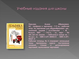 Павлова, Алина Абрамовна.
N3 : графика и черчение : 7-9 кл.: рабочая
тетр. по черчению для общеобразоват. шк.,
гимназий, лицеев / А.А.Павлова . – М. :
Владос, 2001 . – 110,1с. : ил., черт. - На
обл.авт.не указан . – Библиогр.в конце кн. –
На рус. яз. - ISBN 5-691-00453-0 . - ISBN 5-691-
00621-5
Рабочая тетрадь № 3 отражает начальные
темы программы курса: построение
сечений, чтение и деталирование
чертежей, выполнение чертежей.
 