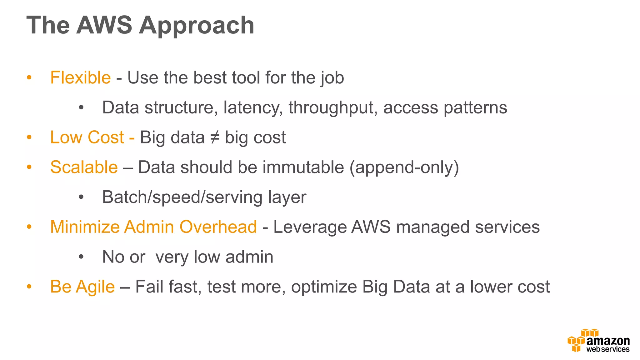 The AWS Approach
• Flexible - Use the best tool for the job
• Data structure, latency, throughput, access patterns
• Low Cost - Big data ≠ big cost
• Scalable – Data should be immutable (append-only)
• Batch/speed/serving layer
• Minimize Admin Overhead - Leverage AWS managed services
• No or very low admin
• Be Agile – Fail fast, test more, optimize Big Data at a lower cost
 