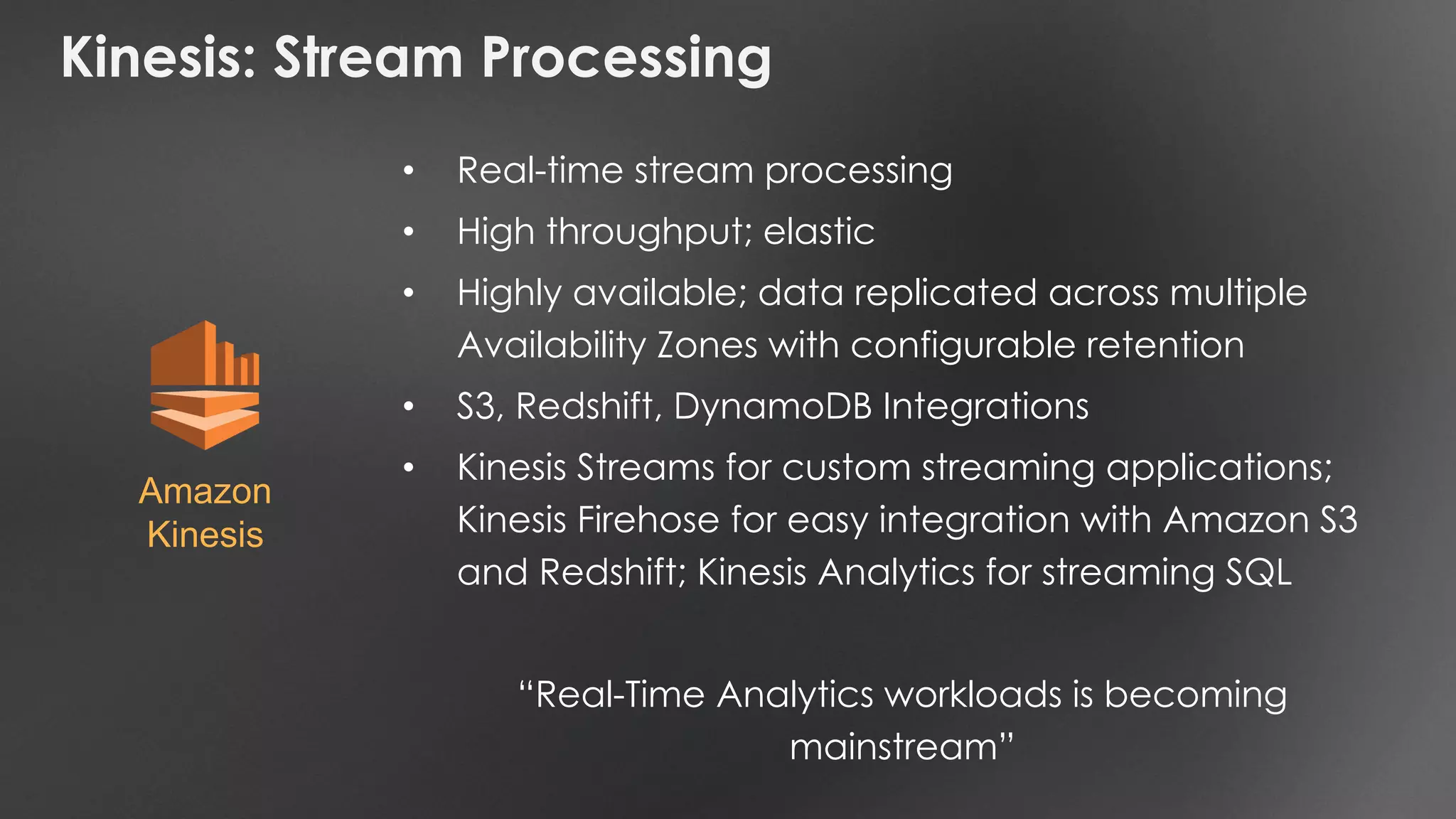 Kinesis: Stream Processing
• Real-time stream processing
• High throughput; elastic
• Highly available; data replicated across multiple
Availability Zones with configurable retention
• S3, Redshift, DynamoDB Integrations
• Kinesis Streams for custom streaming applications;
Kinesis Firehose for easy integration with Amazon S3
and Redshift; Kinesis Analytics for streaming SQL
“Real-Time Analytics workloads is becoming
mainstream”
Amazon
Kinesis
 