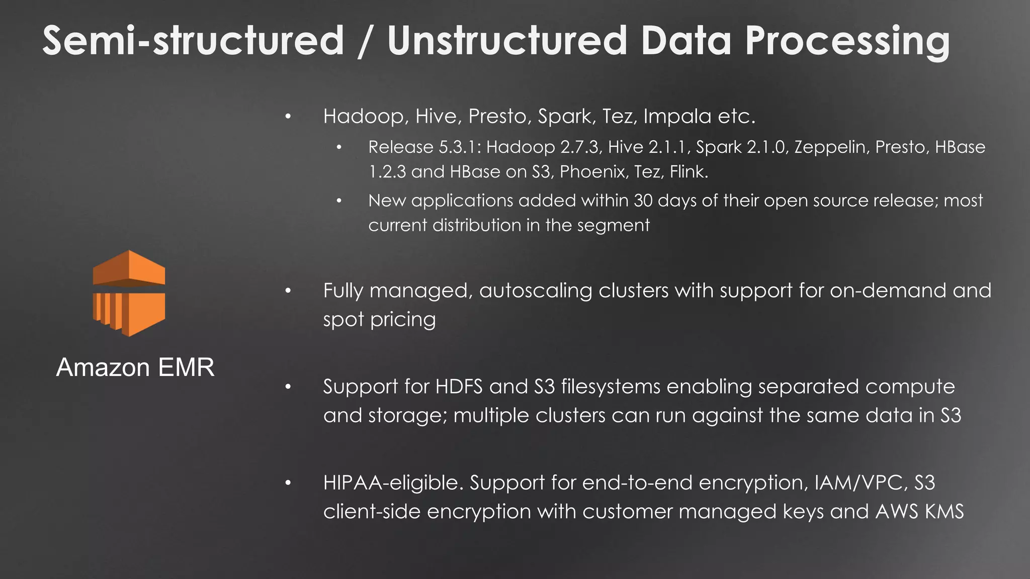 Semi-structured / Unstructured Data Processing
• Hadoop, Hive, Presto, Spark, Tez, Impala etc.
• Release 5.3.1: Hadoop 2.7.3, Hive 2.1.1, Spark 2.1.0, Zeppelin, Presto, HBase
1.2.3 and HBase on S3, Phoenix, Tez, Flink.
• New applications added within 30 days of their open source release; most
current distribution in the segment
• Fully managed, autoscaling clusters with support for on-demand and
spot pricing
• Support for HDFS and S3 filesystems enabling separated compute
and storage; multiple clusters can run against the same data in S3
• HIPAA-eligible. Support for end-to-end encryption, IAM/VPC, S3
client-side encryption with customer managed keys and AWS KMS
Amazon EMR
 