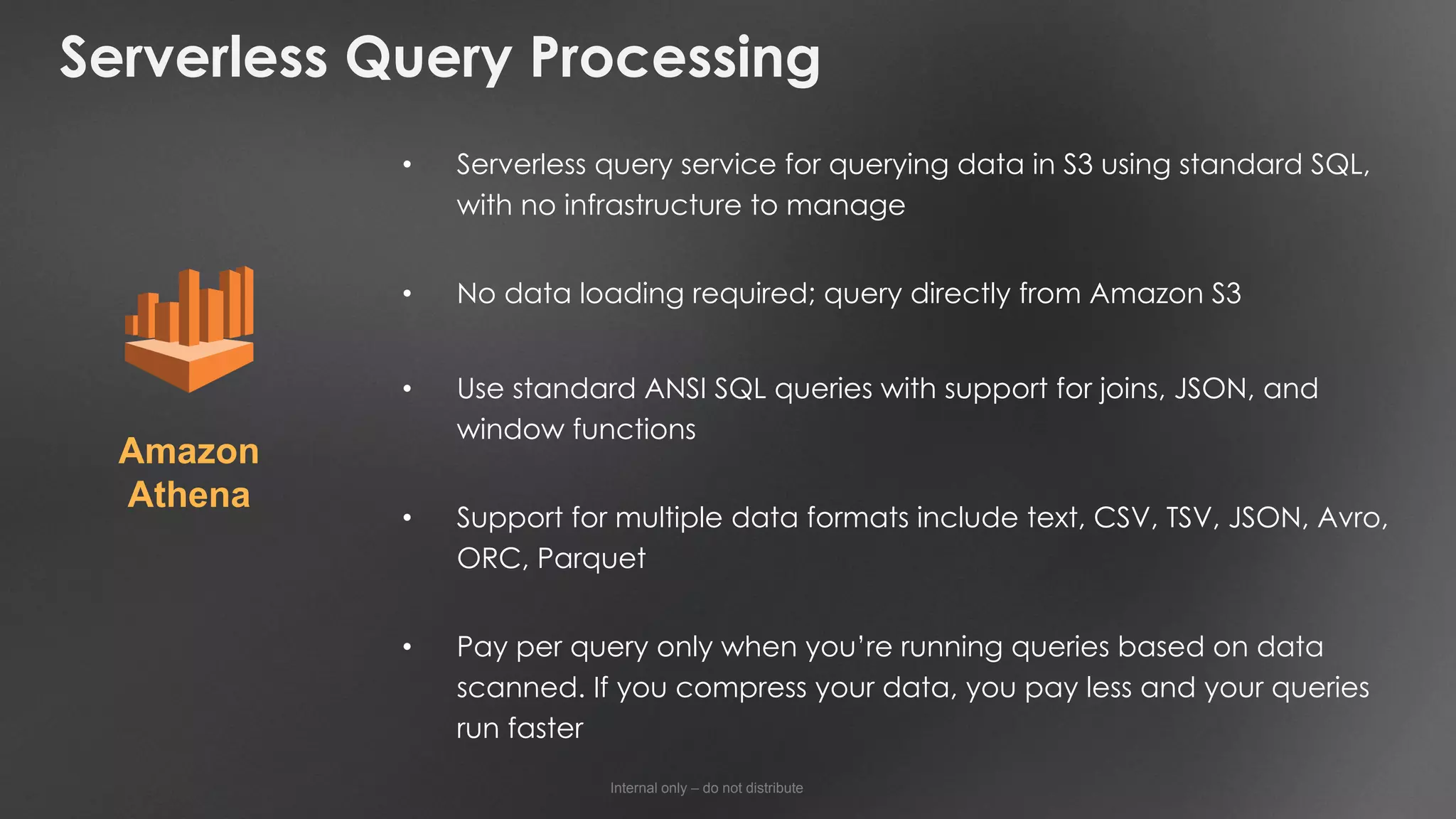 Internal only – do not distribute
Serverless Query Processing
• Serverless query service for querying data in S3 using standard SQL,
with no infrastructure to manage
• No data loading required; query directly from Amazon S3
• Use standard ANSI SQL queries with support for joins, JSON, and
window functions
• Support for multiple data formats include text, CSV, TSV, JSON, Avro,
ORC, Parquet
• Pay per query only when you’re running queries based on data
scanned. If you compress your data, you pay less and your queries
run faster
Amazon
Athena
 