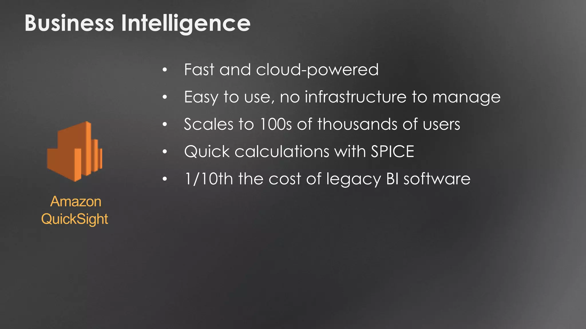 Business Intelligence
• Fast and cloud-powered
• Easy to use, no infrastructure to manage
• Scales to 100s of thousands of users
• Quick calculations with SPICE
• 1/10th the cost of legacy BI software
Amazon
QuickSight
 