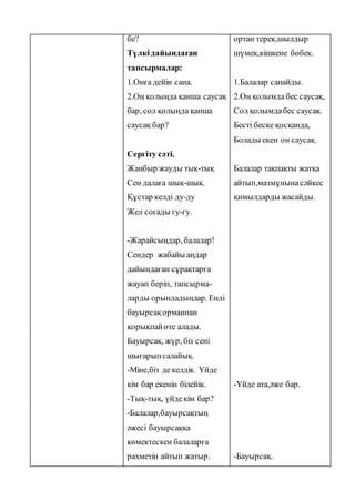 бе?
Түлкідайындаған
тапсырмалар:
1.Онға дейін сана.
2.Оң қолыңда қанша саусақ
бар, сол қолыңда қанша
саусақ бар?
Сергіту сәті.
Жаңбыр жауды тық-тық
Сен далаға шық-шық.
Құстар келді ду-ду
Жел соғады гу-гу.
-Жарайсыңдар, балалар!
Сендер жабайы аңдар
дайындаған сұрақтарға
жауап беріп, тапсырма-
ларды орындадыңдар. Енді
бауырсақорманнан
қорықпайөте алады.
Бауырсақ, жүр, біз сені
шығарыпсалайық.
-Міне,біз де келдік. Үйде
кім бар екенін білейік.
-Тық-тық, үйдекім бар?
-Балалар,бауырсақтың
әжесі бауырсаққа
көмектескен балаларға
рахметін айтып жатыр.
ортан терек,шылдыр
шүмек,кішкене бөбек.
1.Балалар санайды.
2.Оң қолымда бес саусақ,
Сол қолымдабес саусақ.
Бесті беске қосқанда,
Болады екен он саусақ.
Балалар тақпақты жатқа
айтып,мазмұнынасәйкес
қимылдарды жасайды.
-Үйде ата,әже бар.
-Бауырсақ.
 