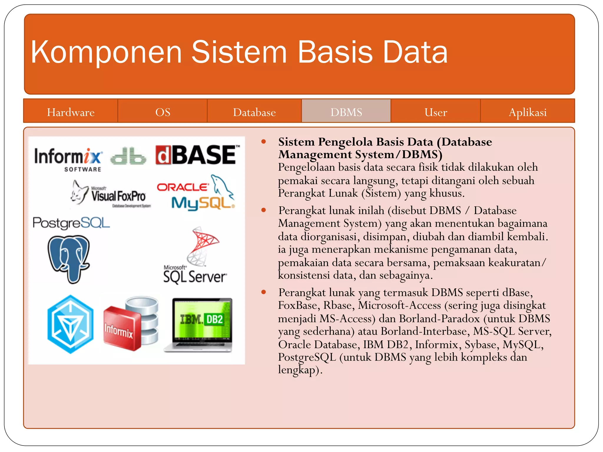 Komponen Sistem Basis Data
Hardware OS Database DBMS User Aplikasi
—  Sistem Pengelola Basis Data (Database
Management System/DBMS)
Pengelolaan basis data secara fisik tidak dilakukan oleh
pemakai secara langsung, tetapi ditangani oleh sebuah
Perangkat Lunak (Sistem) yang khusus.
—  Perangkat lunak inilah (disebut DBMS / Database
Management System) yang akan menentukan bagaimana
data diorganisasi, disimpan, diubah dan diambil kembali.
ia juga menerapkan mekanisme pengamanan data,
pemakaian data secara bersama, pemaksaan keakuratan/
konsistensi data, dan sebagainya.
—  Perangkat lunak yang termasuk DBMS seperti dBase,
FoxBase, Rbase, Microsoft-Access (sering juga disingkat
menjadi MS-Access) dan Borland-Paradox (untuk DBMS
yang sederhana) atau Borland-Interbase, MS-SQL Server,
Oracle Database, IBM DB2, Informix, Sybase, MySQL,
PostgreSQL (untuk DBMS yang lebih kompleks dan
lengkap).
 