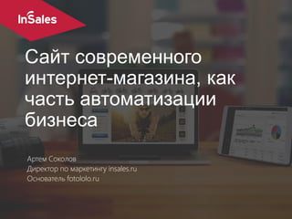 Сайт современного
интернет-магазина, как
часть автоматизации
бизнеса
Артем Соколов
Директор по маркетингу insales.ru
Основатель fotololo.ru
 