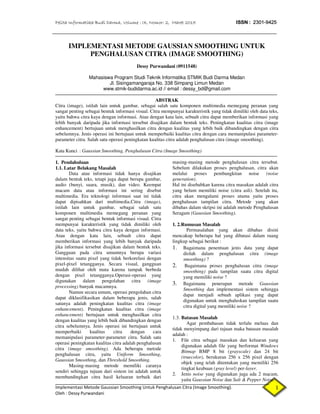 Pelita Informatika Budi Darma, Volume : IX, Nomor: 2, Maret 2015 ISSN : 2301-9425
Implementasi Metode Gaussian Smoothing Untuk Penghalusan Citra (Image Smoothing).
Oleh : Dessy Purwandani
1
IMPLEMENTASI METODE GAUSSIAN SMOOTHING UNTUK
PENGHALUSAN CITRA (IMAGE SMOOTHING)
Dessy Purwandani (0911548)
Mahasiswa Program Studi Teknik Informatika STMIK Budi Darma Medan
Jl. Sisingamangaraja No. 338 Simpang Limun Medan
www.stmik-budidarma.ac.id // email : dessy_bd@gmail.com
ABSTRAK
Citra (image), istilah lain untuk gambar, sebagai salah satu komponen multimedia memegang peranan yang
sangat penting sebagai bentuk informasi visual. Citra mempunyai karakteristik yang tidak dimiliki oleh data teks,
yaitu bahwa citra kaya dengan informasi. Atau dengan kata lain, sebuah citra dapat memberikan informasi yang
lebih banyak daripada jika informasi tersebut disajikan dalam bentuk teks. Peningkatan kualitas citra (image
enhancement) bertujuan untuk menghasilkan citra dengan kualitas yang lebih baik dibandingkan dengan citra
sebelumnya. Jenis operasi ini bertujuan untuk memperbaiki kualitas citra dengan cara memanipulasi parameter-
parameter citra. Salah satu operasi peningkatan kualitas citra adalah penghalusan citra (image smoothing).
Kata Kunci : Gaussian Smoothing, Penghalusan Citra (Image Smoothing)
1. Pendahuluan
1.1. Latar Belakang Masalah
Data atau informasi tidak hanya disajikan
dalam bentuk teks, tetapi juga dapat berupa gambar,
audio (bunyi, suara, musik), dan video. Keempat
macam data atau informasi ini sering disebut
multimedia. Era teknologi informasi saat ini tidak
dapat dipisahkan dari multimedia.Citra (image),
istilah lain untuk gambar, sebagai salah satu
komponen multimedia memegang peranan yang
sangat penting sebagai bentuk informasi visual. Citra
mempunyai karakteristik yang tidak dimiliki oleh
data teks, yaitu bahwa citra kaya dengan informasi.
Atau dengan kata lain, sebuah citra dapat
memberikan informasi yang lebih banyak daripada
jika informasi tersebut disajikan dalam bentuk teks.
Gangguan pada citra umumnya berupa variasi
intensitas suatu pixel yang tidak berkorelasi dengan
pixel-pixel tetangganya. Secara visual, gangguan
mudah dilihat oleh mata karena tampak berbeda
dengan pixel tetangganya.Operasi-operasi yang
digunakan dalam pengolahan citra (image
processing) banyak macamnya.
Namun secara umum, operasi pengolahan citra
dapat diklasifikasikan dalam beberapa jenis, salah
satunya adalah peningkatan kualitas citra (image
enhancement). Peningkatan kualitas citra (image
enhancement) bertujuan untuk menghasilkan citra
dengan kualitas yang lebih baik dibandingkan dengan
citra sebelumnya. Jenis operasi ini bertujuan untuk
memperbaiki kualitas citra dengan cara
memanipulasi parameter-parameter citra. Salah satu
operasi peningkatan kualitas citra adalah penghalusan
citra (image smoothing). Ada beberapa metode
penghalusan citra, yaitu Uniform Smoothing,
Gaussian Smoothing, dan Threshold Smoothing.
Masing-masing metode memiliki caranya
sendiri sehingga tujuan dari sistem ini adalah untuk
membandingkan citra hasil keluaran terbaik dari
masing-masing metode penghalusan citra tersebut.
Sebelum dilakukan proses penghalusan, citra akan
melalui proses pembangkitan noise (noise
generation).
Hal ini disebabkan karena citra masukan adalah citra
yang belum memiliki noise (citra asli). Setelah itu,
citra akan mengalami proses utama yaitu proses
penghalusan tampilan citra. Metode yang akan
dibahas dalam skripsi ini adalah metode Penghalusan
Seragam (Gaussian Smoothing).
1. 2.Rumusan Masalah
Permasalahan yang akan dibahas disini
mencakup beberapa hal yang dibatasi dalam ruang
lingkup sebagai berikut :
1. Bagaimana penentuan jenis data yang dapat
diolah dalam penghalusan citra (image
smoothing) ?
2. Bagaimana proses penghalusan citra (image
smoothing) pada tampilan suatu citra digital
yang memiliki noise ?
3. Bagaimana penerapan metode Gaussian
Smoothing dan implementasi sistem sehingga
dapat menjadi sebuah aplikasi yang dapat
digunakan untuk menghaluskan tampilan suatu
citra digital yang memiliki noise ?
1.3. Batasan Masalah
Agar pembahasan tidak terlalu meluas dan
tidak menyimpang dari tujuan maka batasan masalah
adalah :
1. File citra sebagai masukan dan keluaran yang
digunakan adalah file yang berformat Windows
Bitmap BMP 8 bit (grayscale) dan 24 bit
(truecolor), berukuran 256 x 256 pixel dengan
objek yang telah ditentukan yang memiliki 256
tingkat keabuan (gray level) per-layer.
2. Jenis noise yang digunakan juga ada 2 macam,
yaitu Gaussian Noise dan Salt & Pepper Noise.
 