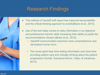 ● This method of handoff shift report has improved accountability
and the critical thinking approach to events(Boaro et al., 2010).
● Use of the tool helps nurses to relay information in an objective
and professional manner while increasing their ability to justify the
recommendations chosen (Boaro et al., 2010).
○ Handoff communication becomes more comprehensive and
decreases human error.
• The nurse spent less time writing information and more time
providing patient care and critically thinking about the patient
progression Cornell, Townsend-Gervis, Yates, & Vardaman,
2014).
 