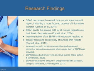 ● SBAR decreases the overall time nurses spent on shift
report, indicating a more focused process of information
transfer (Cornell, et al., 2014).
● SBAR levels the playing field for all nurses regardless of
their level of experience (Cornell, et al., 2014).
● Implementation of an SBAR shift report tool resulted in:
● greater focus and consistency of nursing shift reports
(Cornell et al., 2013).
o increased nurse to nurse communication and decreased
amount of transcribing occurred when a print form of SBAR was
provided.
o SBAR reduced adverse events and drug events (Haig, Sutton,
& Whittington, 2006).
o SBAR decreases the amount of unexpected deaths (Meester,
Verspuy, Monsieurs, & Van Bogaert, 2013).
 