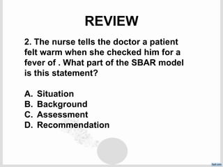 REVIEW
2. The nurse tells the doctor a patient
felt warm when she checked him for a
fever of . What part of the SBAR model
is this statement?
A. Situation
B. Background
C. Assessment
D. Recommendation
 