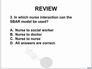 REVIEW
3. In which nurse interaction can the
SBAR model be used?
A. Nurse to social worker
B. Nurse to doctor
C. Nurse to nurse
D. All answers are correct.
 