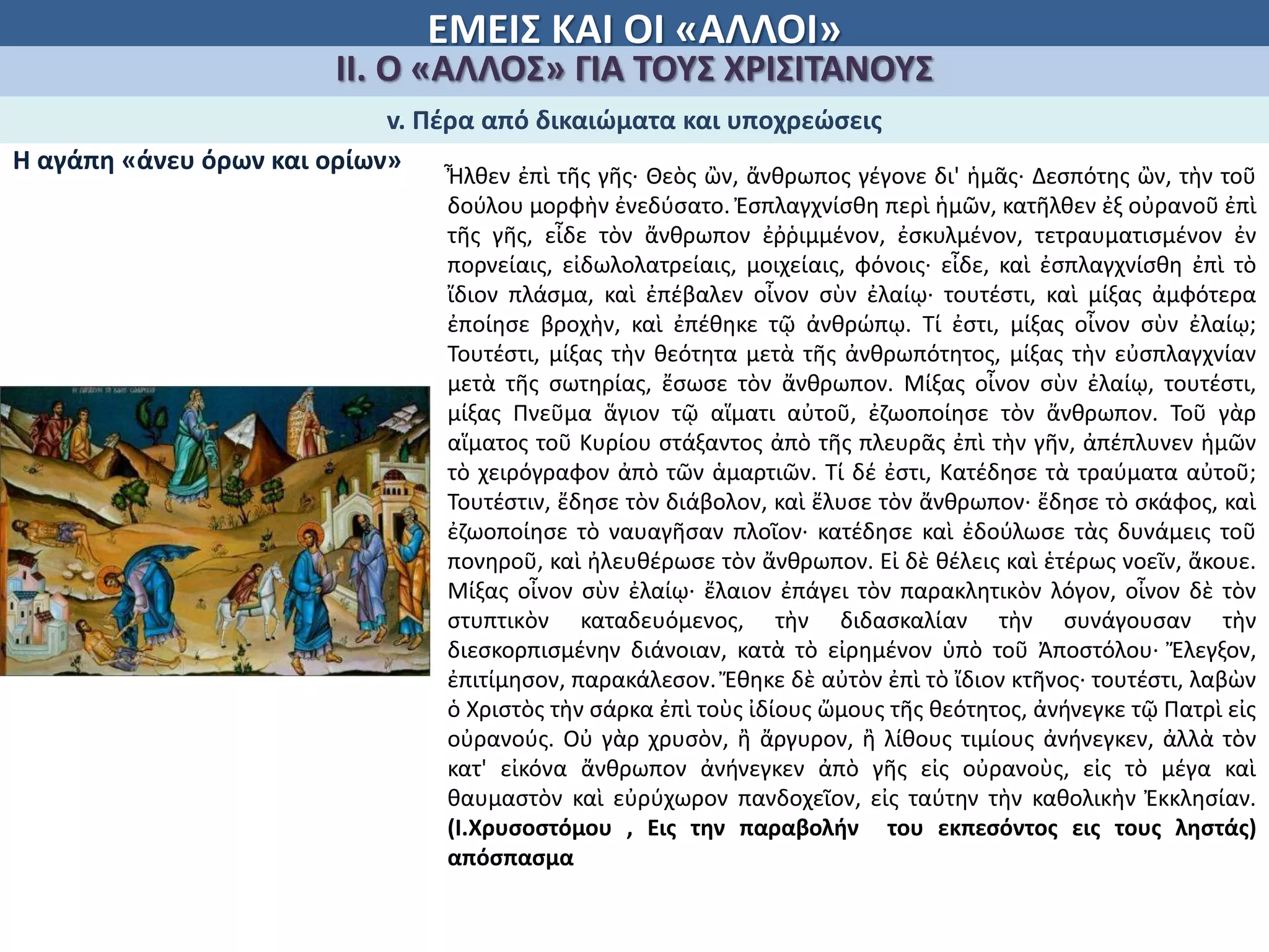 ΕΜΕΙΣ ΚΑΙ ΟΙ «ΑΛΛΟΙ»
ΙΙ. Ο «ΑΛΛΟΣ» ΓΙΑ ΤΟΥΣ ΧΡΙΣΙΤΑΝΟΥΣ
v. Πέρα από δικαιώματα και υποχρεώσεις
Η αγάπη «άνευ όρων και ορίων»
Ἦλθεν ἐπὶ τῆς γῆς· Θεὸς ὢν, ἄνθρωπος γέγονε δι' ἡμᾶς· ∆εσπότης ὢν, τὴν τοῦ
δούλου μορφὴν ἐνεδύσατο. Ἐσπλαγχνίσθη περὶ ἡμῶν, κατῆλθεν ἐξ οὐρανοῦ ἐπὶ
τῆς γῆς, εἶδε τὸν ἄνθρωπον ἐῤῥιμμένον, ἐσκυλμένον, τετραυματισμένον ἐν
πορνείαις, εἰδωλολατρείαις, μοιχείαις, φόνοις· εἶδε, καὶ ἐσπλαγχνίσθη ἐπὶ τὸ
ἴδιον πλάσμα, καὶ ἐπέβαλεν οἶνον σὺν ἐλαίῳ· τουτέστι, καὶ μίξας ἀμφότερα
ἐποίησε βροχὴν, καὶ ἐπέθηκε τῷ ἀνθρώπῳ. Τί ἐστι, μίξας οἶνον σὺν ἐλαίῳ;
Τουτέστι, μίξας τὴν θεότητα μετὰ τῆς ἀνθρωπότητος, μίξας τὴν εὐσπλαγχνίαν
μετὰ τῆς σωτηρίας, ἔσωσε τὸν ἄνθρωπον. Μίξας οἶνον σὺν ἐλαίῳ, τουτέστι,
μίξας Πνεῦμα ἅγιον τῷ αἵματι αὐτοῦ, ἐζωοποίησε τὸν ἄνθρωπον. Τοῦ γὰρ
αἵματος τοῦ Κυρίου στάξαντος ἀπὸ τῆς πλευρᾶς ἐπὶ τὴν γῆν, ἀπέπλυνεν ἡμῶν
τὸ χειρόγραφον ἀπὸ τῶν ἁμαρτιῶν. Τί δέ ἐστι, Κατέδησε τὰ τραύματα αὐτοῦ;
Τουτέστιν, ἔδησε τὸν διάβολον, καὶ ἔλυσε τὸν ἄνθρωπον· ἔδησε τὸ σκάφος, καὶ
ἐζωοποίησε τὸ ναυαγῆσαν πλοῖον· κατέδησε καὶ ἐδούλωσε τὰς δυνάμεις τοῦ
πονηροῦ, καὶ ἠλευθέρωσε τὸν ἄνθρωπον. Εἰ δὲ θέλεις καὶ ἑτέρως νοεῖν, ἄκουε.
Μίξας οἶνον σὺν ἐλαίῳ· ἔλαιον ἐπάγει τὸν παρακλητικὸν λόγον, οἶνον δὲ τὸν
στυπτικὸν καταδευόμενος, τὴν διδασκαλίαν τὴν συνάγουσαν τὴν
διεσκορπισμένην διάνοιαν, κατὰ τὸ εἰρημένον ὑπὸ τοῦ Ἀποστόλου· Ἔλεγξον,
ἐπιτίμησον, παρακάλεσον. Ἔθηκε δὲ αὐτὸν ἐπὶ τὸ ἴδιον κτῆνος· τουτέστι, λαβὼν
ὁ Χριστὸς τὴν σάρκα ἐπὶ τοὺς ἰδίους ὤμους τῆς θεότητος, ἀνήνεγκε τῷ Πατρὶ εἰς
οὐρανούς. Οὐ γὰρ χρυσὸν, ἢ ἄργυρον, ἢ λίθους τιμίους ἀνήνεγκεν, ἀλλὰ τὸν
κατ' εἰκόνα ἄνθρωπον ἀνήνεγκεν ἀπὸ γῆς εἰς οὐρανοὺς, εἰς τὸ μέγα καὶ
θαυμαστὸν καὶ εὐρύχωρον πανδοχεῖον, εἰς ταύτην τὴν καθολικὴν Ἐκκλησίαν.
(Ι.Χρυσοστόμου , Εις την παραβολήν του εκπεσόντος εις τους ληστάς)
απόσπασμα
 