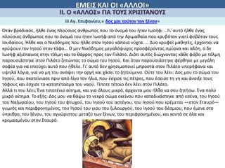ΕΜΕΙΣ ΚΑΙ ΟΙ «ΑΛΛΟΙ»
ΙΙ. Ο «ΑΛΛΟΣ» ΓΙΑ ΤΟΥΣ ΧΡΙΣΙΤΑΝΟΥΣ
iii Αγ. Επιφανίου,« δος μοι τούτον τον ξένον»
Όταν βράδιασε, ήλθε ένας πλούσιος άνθρωπος που το όνομά του ήταν Ιωσήφ. …Γι' αυτό ήλθε ένας
πλούσιος άνθρωπος που το όνομά του ήταν Ιωσήφ από την Αριμαθαία που κρυβόταν γιατί φοβόταν τους
Ιουδαίους. Ήλθε και ο Νικόδημος που ήλθε στον Ιησού κάποια νύχτα. … Δυο κρυφοί μαθητές, έρχονται να
κρύψουν τον Ιησού στον τάφο… Ο μεν Νικόδημος μεγαλόψυχος προσφέροντας σμύρνα και αλόη, ο δε
Ιωσήφ αξιέπαινος στην τόλμη και το θάρρος προς τον Πιλάτο. Διότι αυτός διώχνοντας κάθε φόβο με τόλμη
παρουσιάστηκε στον Πιλάτο ζητώντας το σώμα του Ιησού. Και όταν παρουσιάστηκε φέρθηκε με μεγάλη
σοφία για να επιτύχει αυτό που ήθελε. Γι' αυτό δεν χρησιμοποιεί μπροστά στον Πιλάτο υπερήφανα και
υψηλά λόγια, για να μη του ανάψει την οργή και χάσει το ζητούμενο. Ούτε του λέει: Δος μου το σώμα του
Ιησού, που σκοτείνιασε πριν από λίγο τον ήλιο, που έσχισε τις πέτρες, που έσεισε τη γη και άνοιξε τους
τάφους και έσχισε το καταπέτασμα του ναού. Τίποτε τέτοιο δεν λέει στον Πιλάτο.
Αλλά τι του λέει; Ένα τιποτένιο αίτημα, και για όλους μικρό, άρχοντα μου ήλθα να σου ζητήσω. Ένα πολύ
μικρό αίτημα. Το εξής: Δος μου να θάψω το νεκρό σώμα εκείνου που καταδικάστηκε από εσένα, του Ιησού
του Ναζωραίου, του Ιησού του φτωχού, του Ιησού του αστέγου, του Ιησού που κρέμεται —στον Σταυρό—
γυμνός και περιφρονημένος, του Ιησού του γιου του ξυλουργού, του Ιησού του δέσμιου, που έμενε στο
ύπαιθρο, του ξένου, του αγνώριστου μεταξύ των ξένων, του περιφρονημένου, και κοντά σε όλα και
κρεμασμένου στον Σταυρό.
 