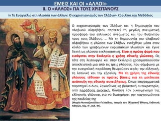 ΕΜΕΙΣ ΚΑΙ ΟΙ «ΑΛΛΟΙ»
ΙΙ. Ο «ΑΛΛΟΣ» ΓΙΑ ΤΟΥΣ ΧΡΙΣΙΤΑΝΟΥΣ
iv Το Ευαγγέλιο στη γλώσσα των άλλων: Ο εκχριστιανισμός των Σλάβων- Κύριλλος και Μεθόδιος
Ο εκχριστιανισμός των Σλάβων και η δημιουργία του
σλαβικού αλφαβήτου αποτελεί τη μεγάλη πνευματική
προσφορά του ελληνικού πνεύματος και του Βυζαντίου
προς τους Σλάβους. … Με τη δημιουργία του σλαβικού
αλφαβήτου η γλώσσα των Σλάβων εντάχθηκε μέσα στον
κύκλο των γραφομένων ευρωπαϊκών γλωσσών και έγινε
δεκτή ως γλώσσα εκκλησιαστική. Είναι η πρώτη φορά που
εισάγεται στην Εκκλησία η χρήση εθνικής γλώσσας. Ως
τότε στη λειτουργία και στην Εκκλησία χρησιμοποιούσαν
αποκλειστικά μια από τις τρεις γλώσσες, που σύμφωνα με
την ευαγγελική παράδοση θεωρούσαν ιερές: την ελληνική,
τη λατινική και την εβραϊκή. Με τη χρήση της εθνικής
γλώσσας τέθηκαν οι πρώτες βάσεις για τη μετέπειτα
ανάπτυξη της εθνικής συνειδήσεως. Όπως επιγραμματικά
παρατηρεί ο Διον. Ζακυνθινός «η βυζαντινή αυτοκρατορία,
από παράδοση ανεκτική, θυσίασε τον οικουμενισμό της
ελληνικής γλώσσας για να διατηρήσει την παγκοσμιότητα
της παιδείας της
(Μαρία Νυσταζοπούλου-Πελεκίδου, Ιστορία του Ελληνικού Έθνους, Εκδοτική
Αθηνών, τόμ. Η', σελ. 94).
 